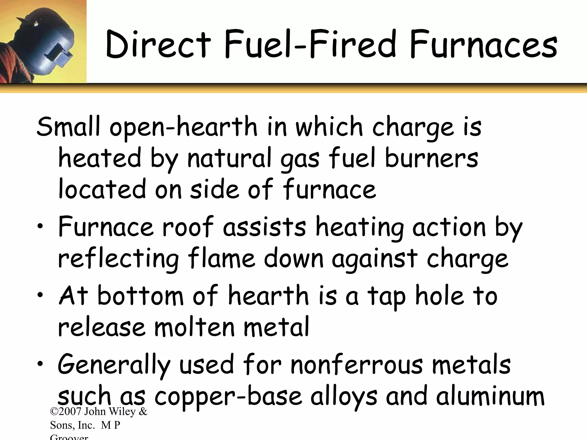 ©2007 John Wiley &
Sons, Inc. M P
Direct Fuel-Fired Furnaces
Small open-hearth in which charge is
heated by natural gas fuel burners
located on side of furnace
• Furnace roof assists heating action by
reflecting flame down against charge
• At bottom of hearth is a tap hole to
release molten metal
• Generally used for nonferrous metals
such as copper-base alloys and aluminum
 