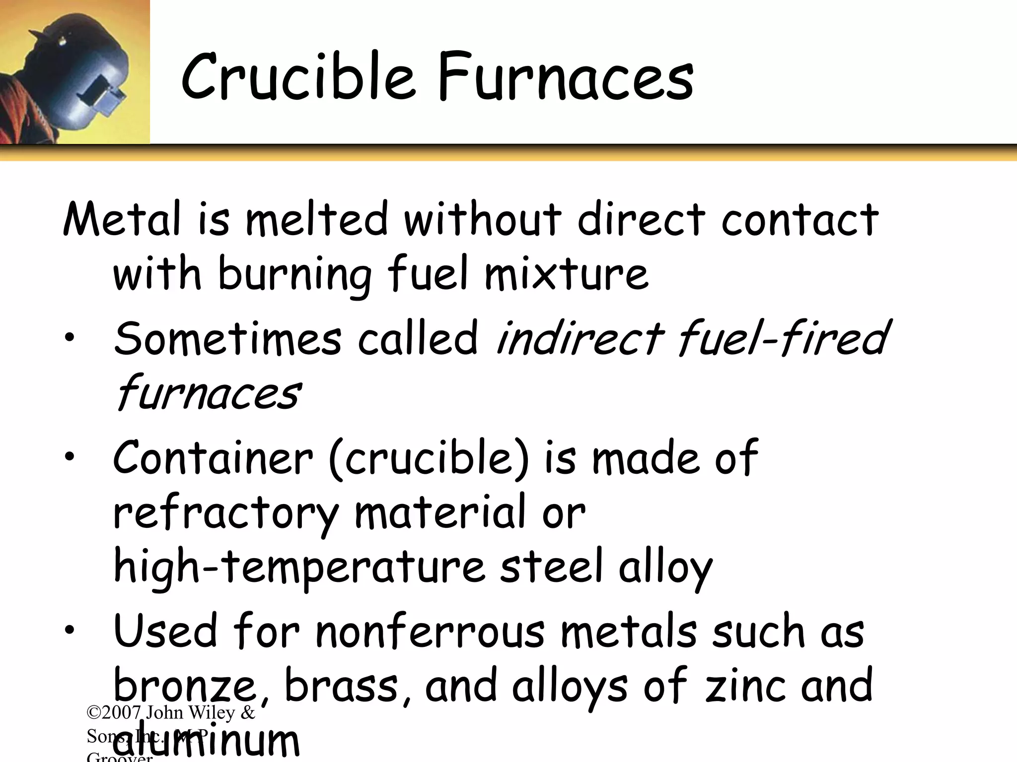 ©2007 John Wiley &
Sons, Inc. M P
Crucible Furnaces
Metal is melted without direct contact
with burning fuel mixture
• Sometimes called indirect fuel-fired
furnaces
• Container (crucible) is made of
refractory material or
high-temperature steel alloy
• Used for nonferrous metals such as
bronze, brass, and alloys of zinc and
aluminum
 