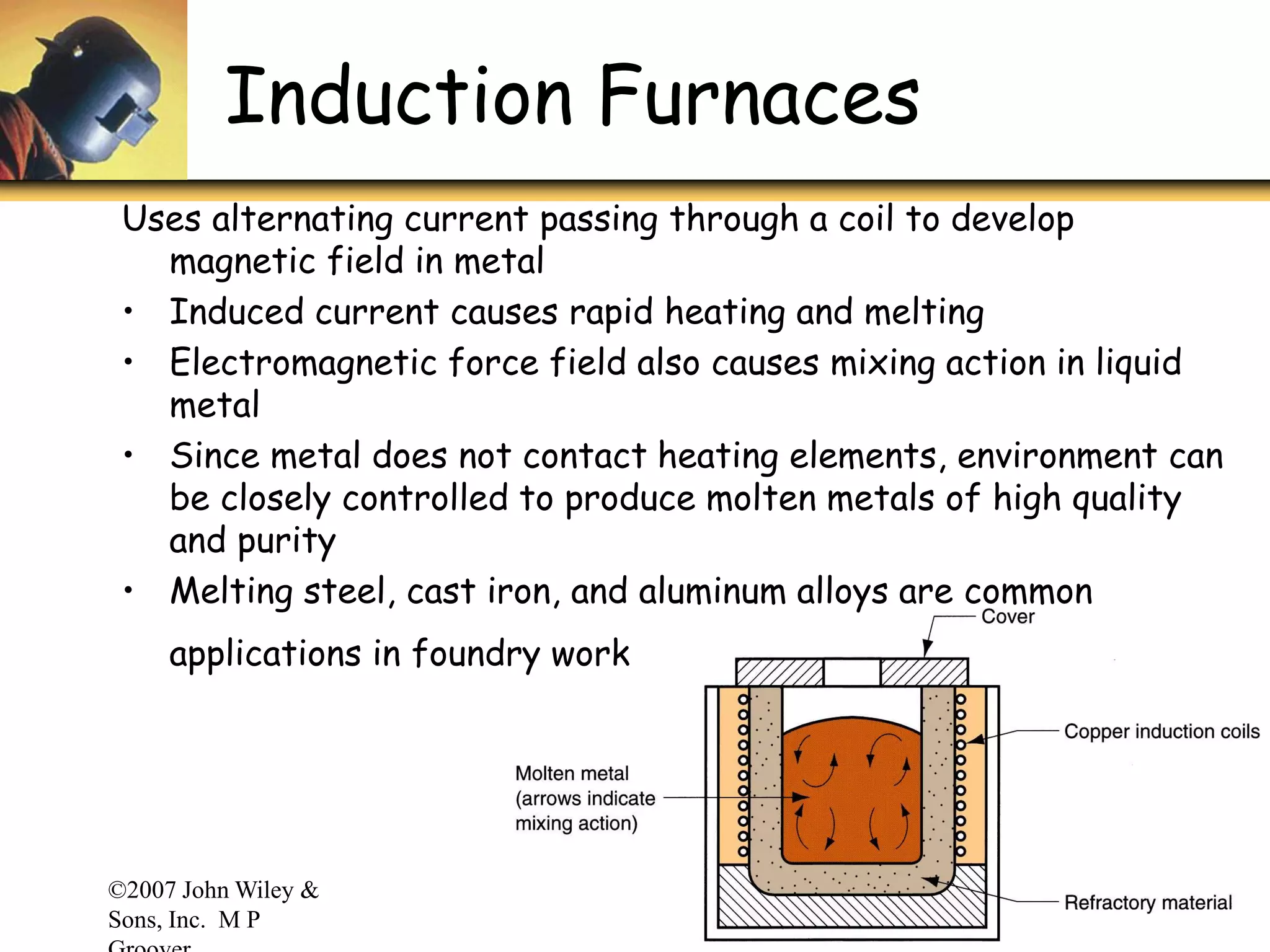 ©2007 John Wiley &
Sons, Inc. M P
Induction Furnaces
Uses alternating current passing through a coil to develop
magnetic field in metal
• Induced current causes rapid heating and melting
• Electromagnetic force field also causes mixing action in liquid
metal
• Since metal does not contact heating elements, environment can
be closely controlled to produce molten metals of high quality
and purity
• Melting steel, cast iron, and aluminum alloys are common
applications in foundry work
 