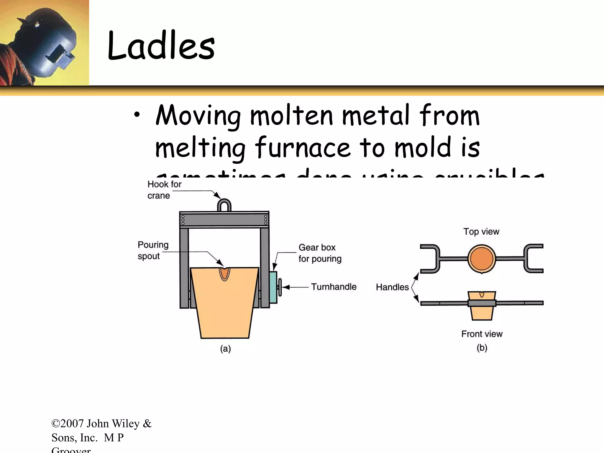 ©2007 John Wiley &
Sons, Inc. M P
Ladles
• Moving molten metal from
melting furnace to mold is
sometimes done using crucibles
• More often, transfer is
accomplished by ladles
 