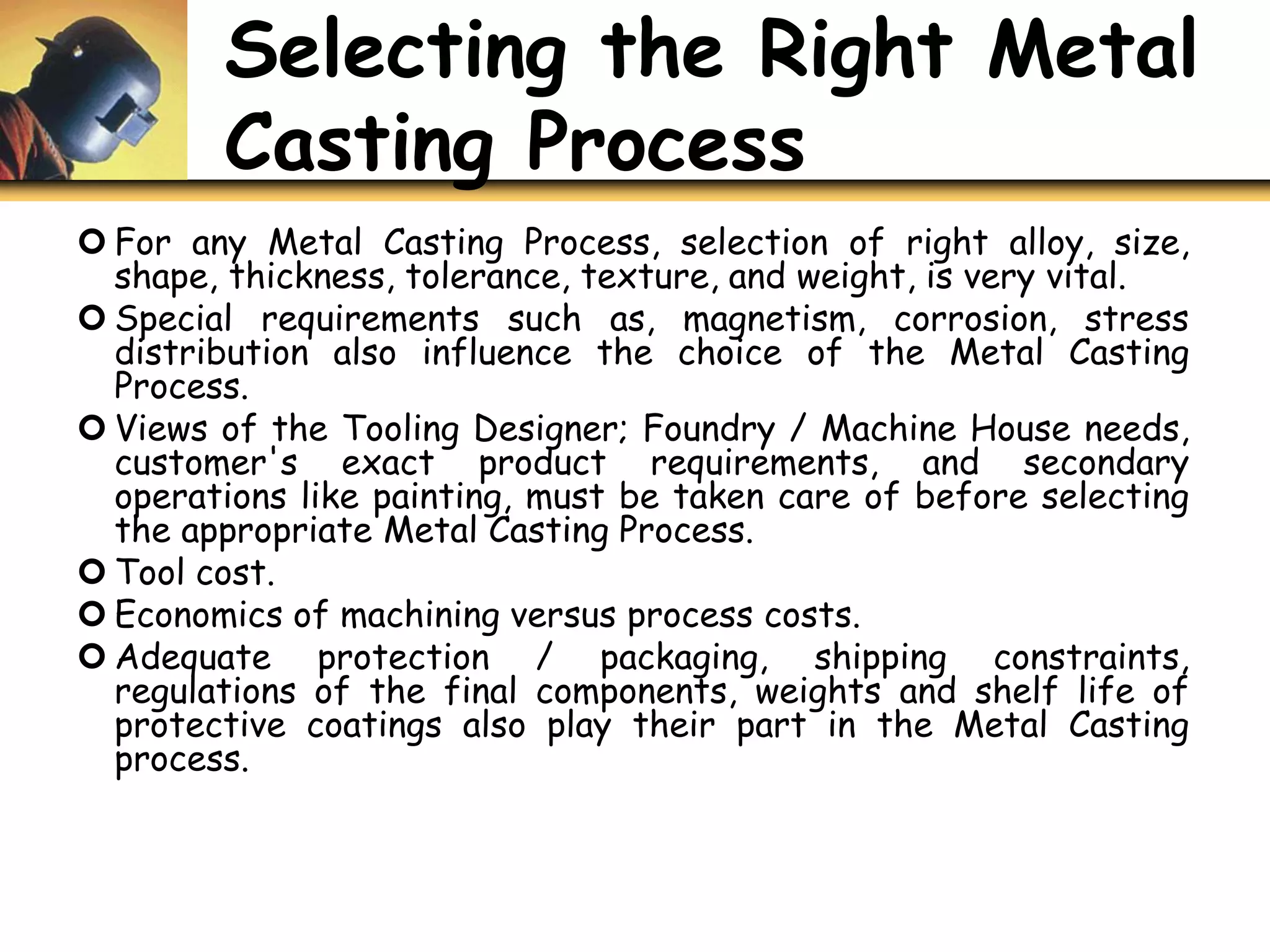 Selecting the Right Metal
Casting Process
 For any Metal Casting Process, selection of right alloy, size,
shape, thickness, tolerance, texture, and weight, is very vital.
 Special requirements such as, magnetism, corrosion, stress
distribution also influence the choice of the Metal Casting
Process.
 Views of the Tooling Designer; Foundry / Machine House needs,
customer's exact product requirements, and secondary
operations like painting, must be taken care of before selecting
the appropriate Metal Casting Process.
 Tool cost.
 Economics of machining versus process costs.
 Adequate protection / packaging, shipping constraints,
regulations of the final components, weights and shelf life of
protective coatings also play their part in the Metal Casting
process.
 