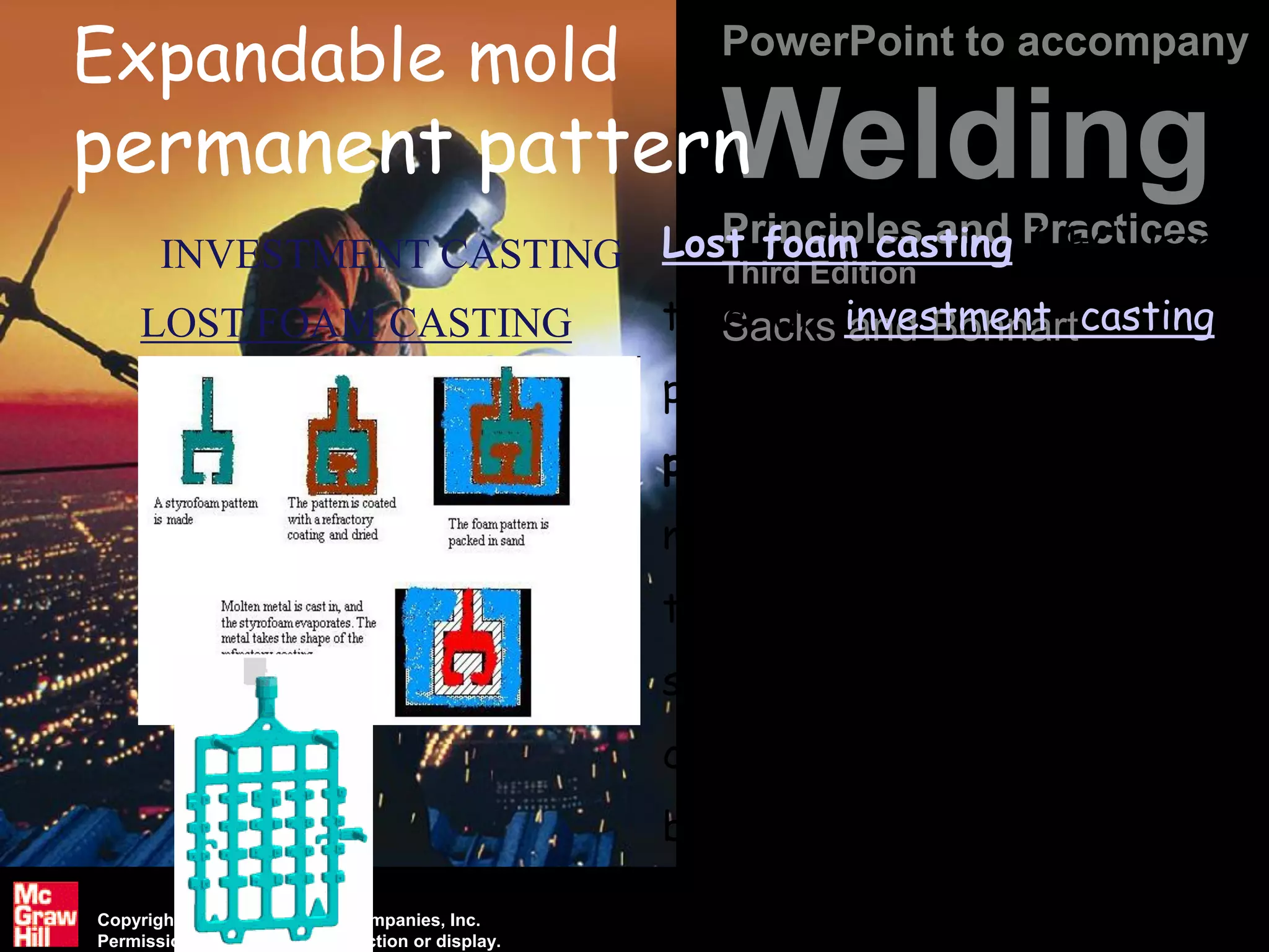 Copyright © The McGraw-Hill Companies, Inc.
Permission required for reproduction or display.
PowerPoint to accompany
Welding
Principles and Practices
Third Edition
Sacks and Bohnart
Expandable mold
permanent pattern
LOST FOAM CASTING
INVESTMENT CASTING Lost foam casting (LFC) is a
type of investment casting
process that uses foam
patterns as a mold. The
method takes advantage of
the properties of foam to
simply and inexpensively
create castings that would
be difficult to achieve using
other casting techniques.
 