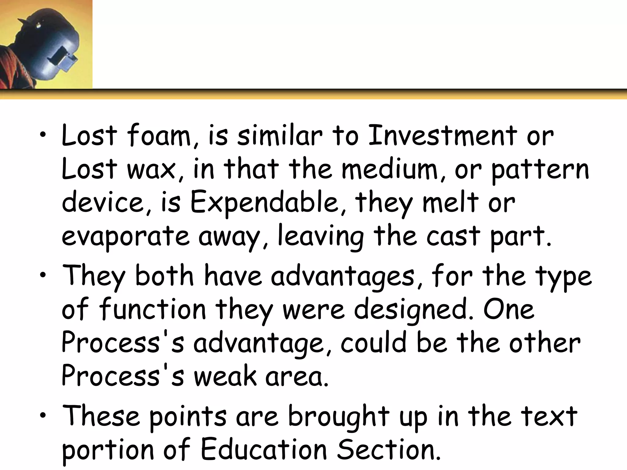 • Lost foam, is similar to Investment or
Lost wax, in that the medium, or pattern
device, is Expendable, they melt or
evaporate away, leaving the cast part.
• They both have advantages, for the type
of function they were designed. One
Process's advantage, could be the other
Process's weak area.
• These points are brought up in the text
portion of Education Section.
 
