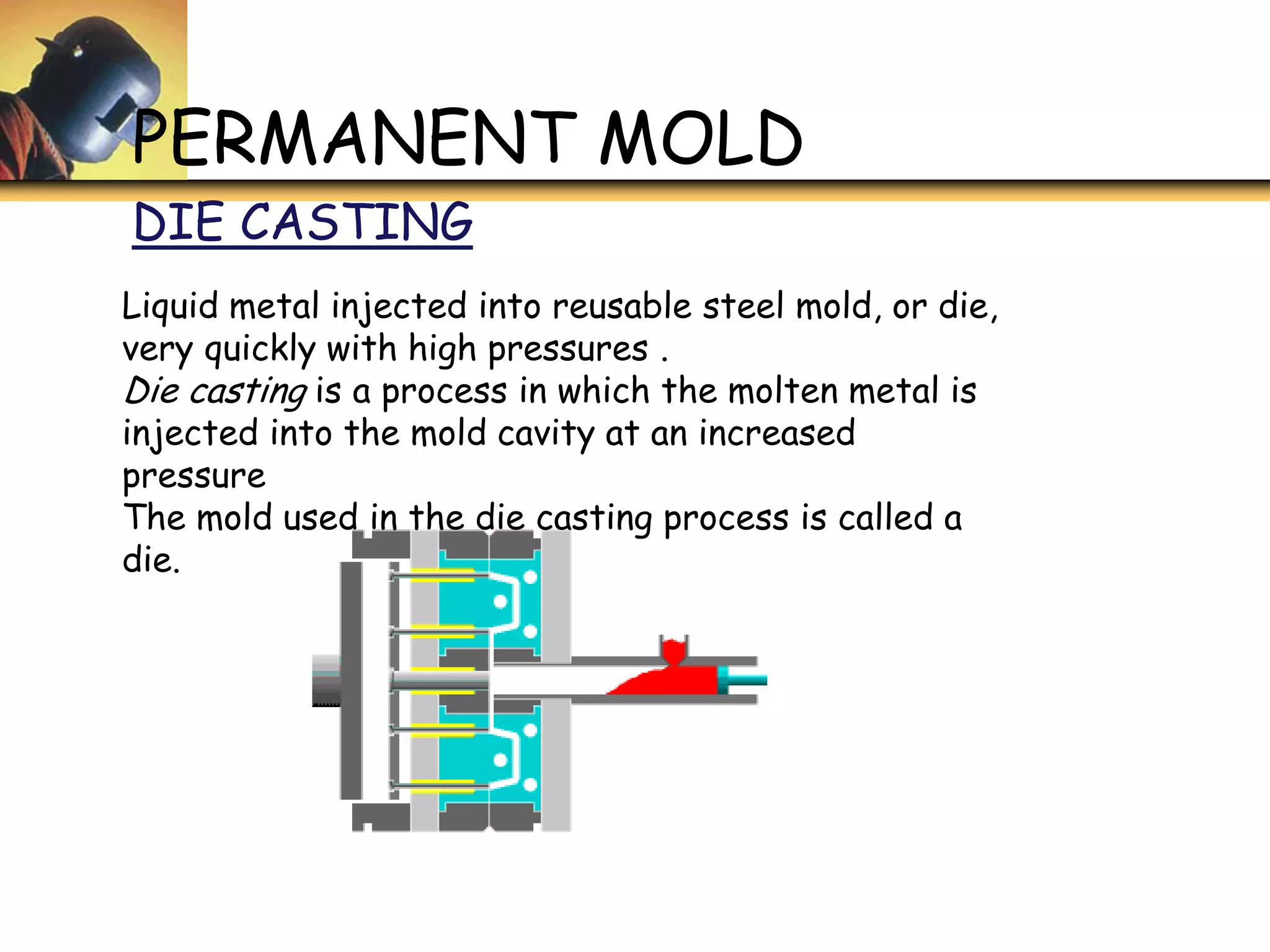 PERMANENT MOLD
DIE CASTING
Liquid metal injected into reusable steel mold, or die,
very quickly with high pressures .
Die casting is a process in which the molten metal is
injected into the mold cavity at an increased
pressure
The mold used in the die casting process is called a
die.
 