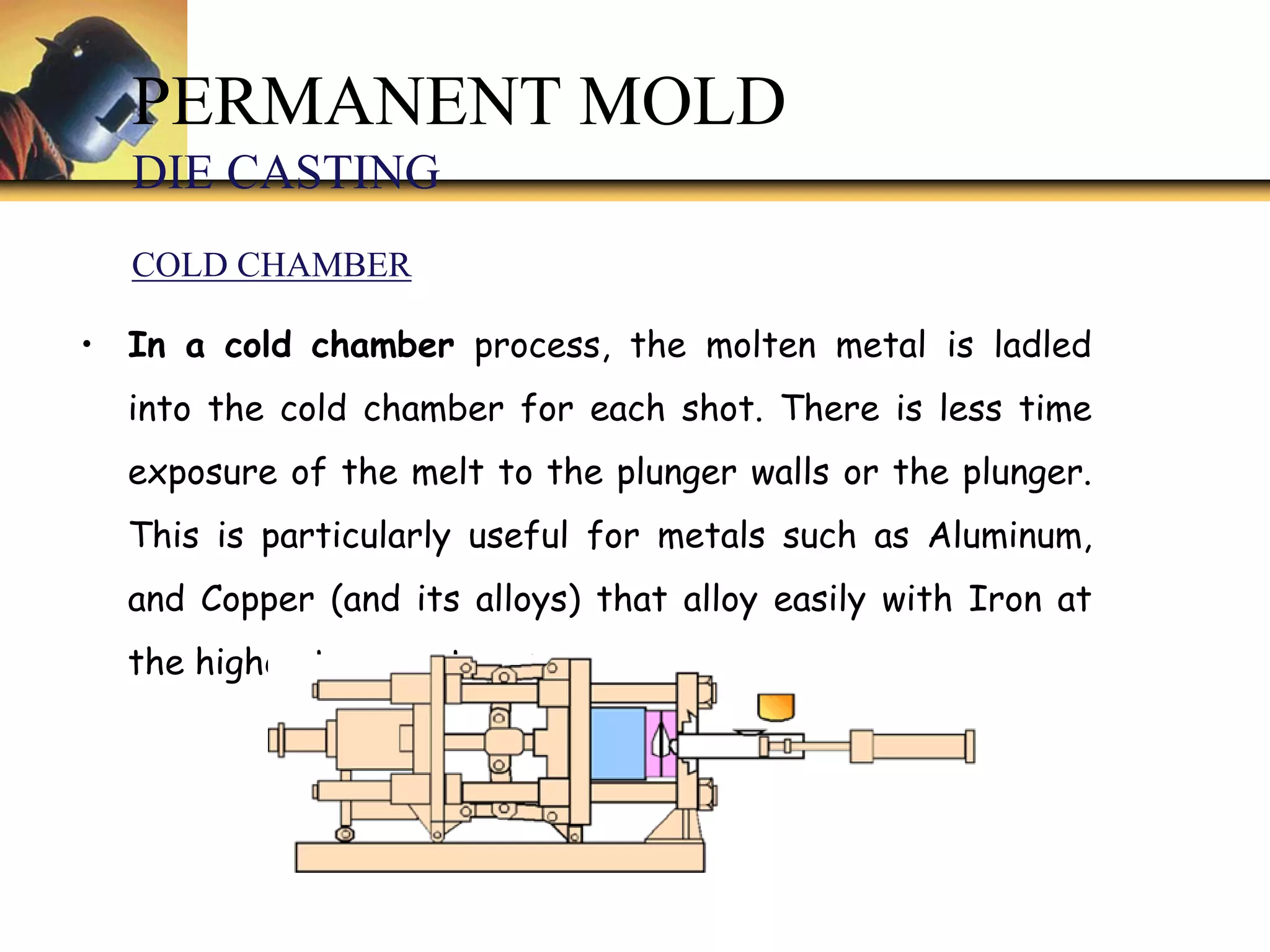 • In a cold chamber process, the molten metal is ladled
into the cold chamber for each shot. There is less time
exposure of the melt to the plunger walls or the plunger.
This is particularly useful for metals such as Aluminum,
and Copper (and its alloys) that alloy easily with Iron at
the higher temperatures.
PERMANENT MOLD
DIE CASTING
COLD CHAMBER
 