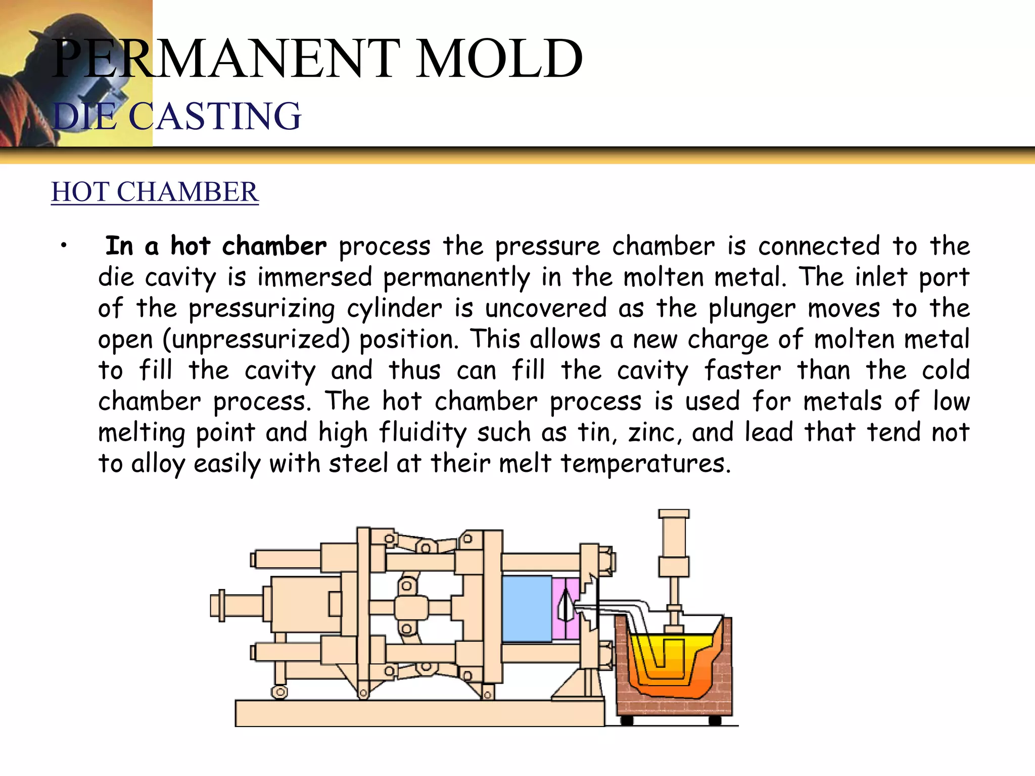 • In a hot chamber process the pressure chamber is connected to the
die cavity is immersed permanently in the molten metal. The inlet port
of the pressurizing cylinder is uncovered as the plunger moves to the
open (unpressurized) position. This allows a new charge of molten metal
to fill the cavity and thus can fill the cavity faster than the cold
chamber process. The hot chamber process is used for metals of low
melting point and high fluidity such as tin, zinc, and lead that tend not
to alloy easily with steel at their melt temperatures.
PERMANENT MOLD
DIE CASTING
HOT CHAMBER
 