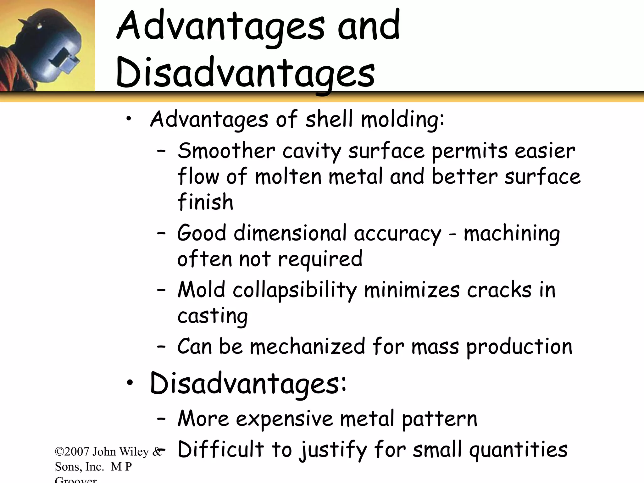 ©2007 John Wiley &
Sons, Inc. M P
Advantages and
Disadvantages
• Advantages of shell molding:
– Smoother cavity surface permits easier
flow of molten metal and better surface
finish
– Good dimensional accuracy - machining
often not required
– Mold collapsibility minimizes cracks in
casting
– Can be mechanized for mass production
• Disadvantages:
– More expensive metal pattern
– Difficult to justify for small quantities
 