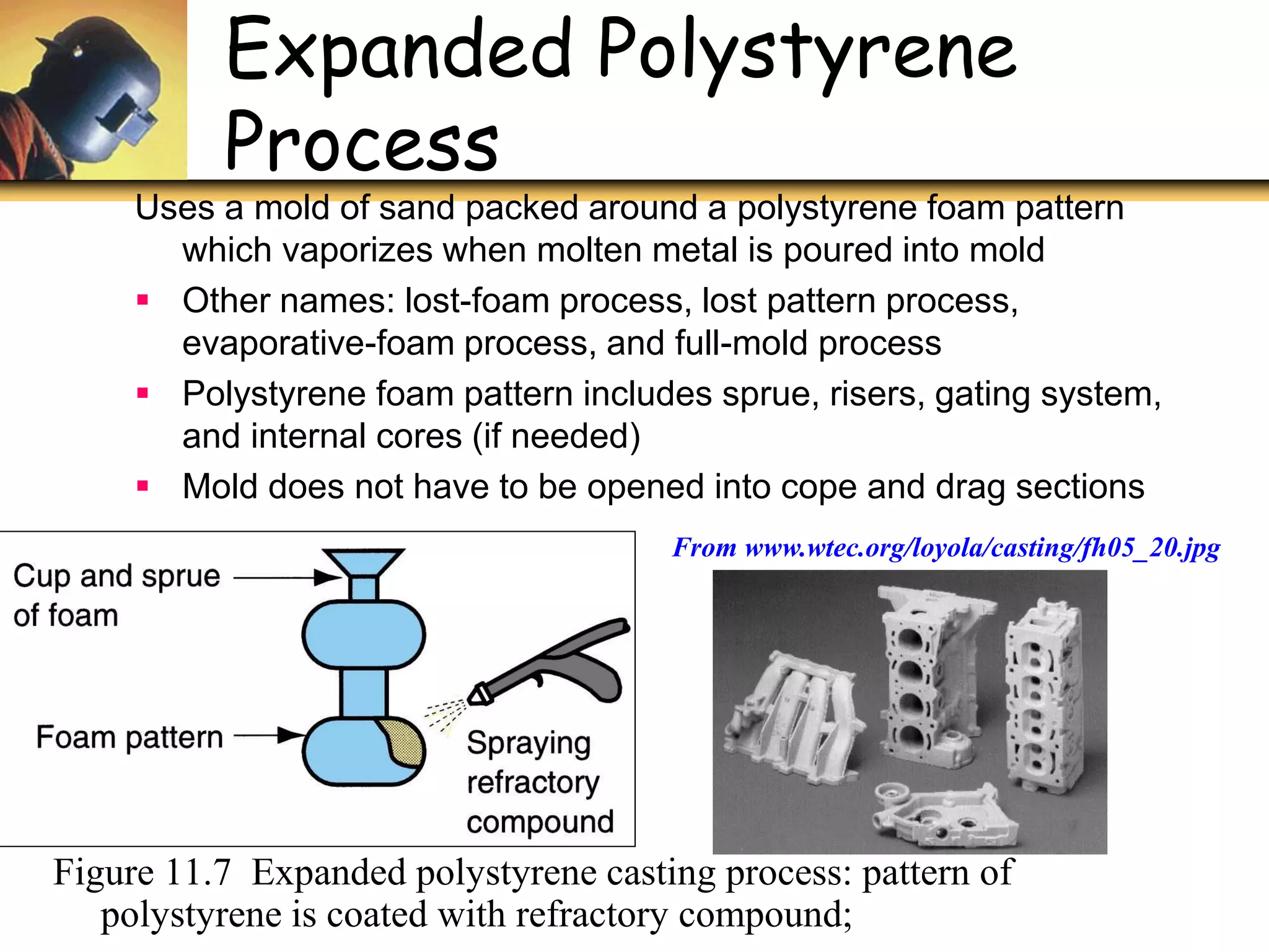 ©2007 John Wiley &
Sons, Inc. M P
Expanded Polystyrene
Process
Figure 11.7 Expanded polystyrene casting process: pattern of
polystyrene is coated with refractory compound;
Uses a mold of sand packed around a polystyrene foam pattern
which vaporizes when molten metal is poured into mold
 Other names: lost-foam process, lost pattern process,
evaporative-foam process, and full-mold process
 Polystyrene foam pattern includes sprue, risers, gating system,
and internal cores (if needed)
 Mold does not have to be opened into cope and drag sections
From www.wtec.org/loyola/casting/fh05_20.jpg
 