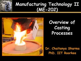 Manufacturing Technology II
(ME-202)
Overview of
Casting
Processes
Dr. Chaitanya Sharma
PhD. IIT Roorkee
 