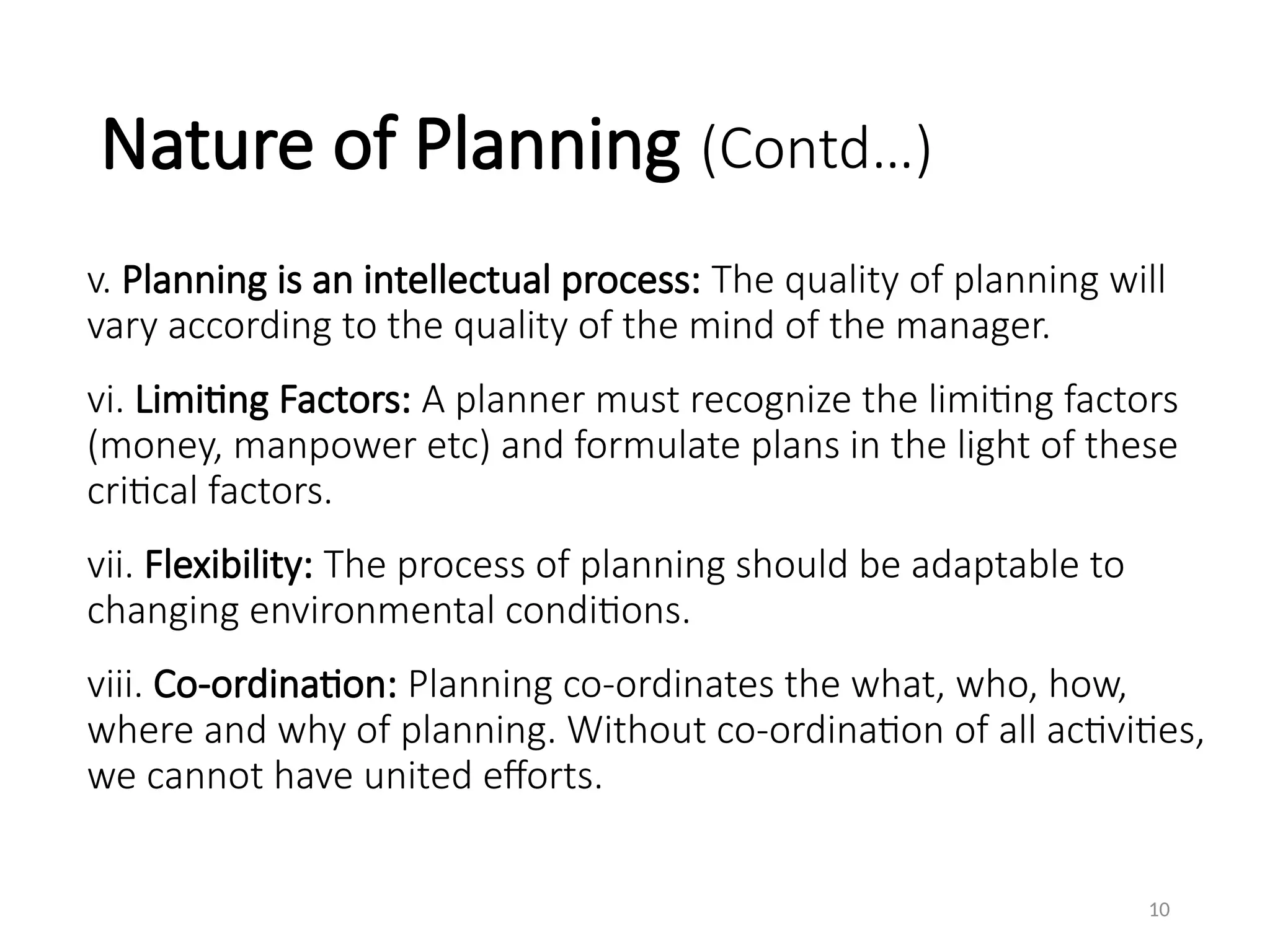 Nature of Planning (Contd…)
v. Planning is an intellectual process: The quality of planning will
vary according to the quality of the mind of the manager.
vi. Limiting Factors: A planner must recognize the limiting factors
(money, manpower etc) and formulate plans in the light of these
critical factors.
vii. Flexibility: The process of planning should be adaptable to
changing environmental conditions.
viii. Co-ordination: Planning co-ordinates the what, who, how,
where and why of planning. Without co-ordination of all activities,
we cannot have united efforts.
10
 