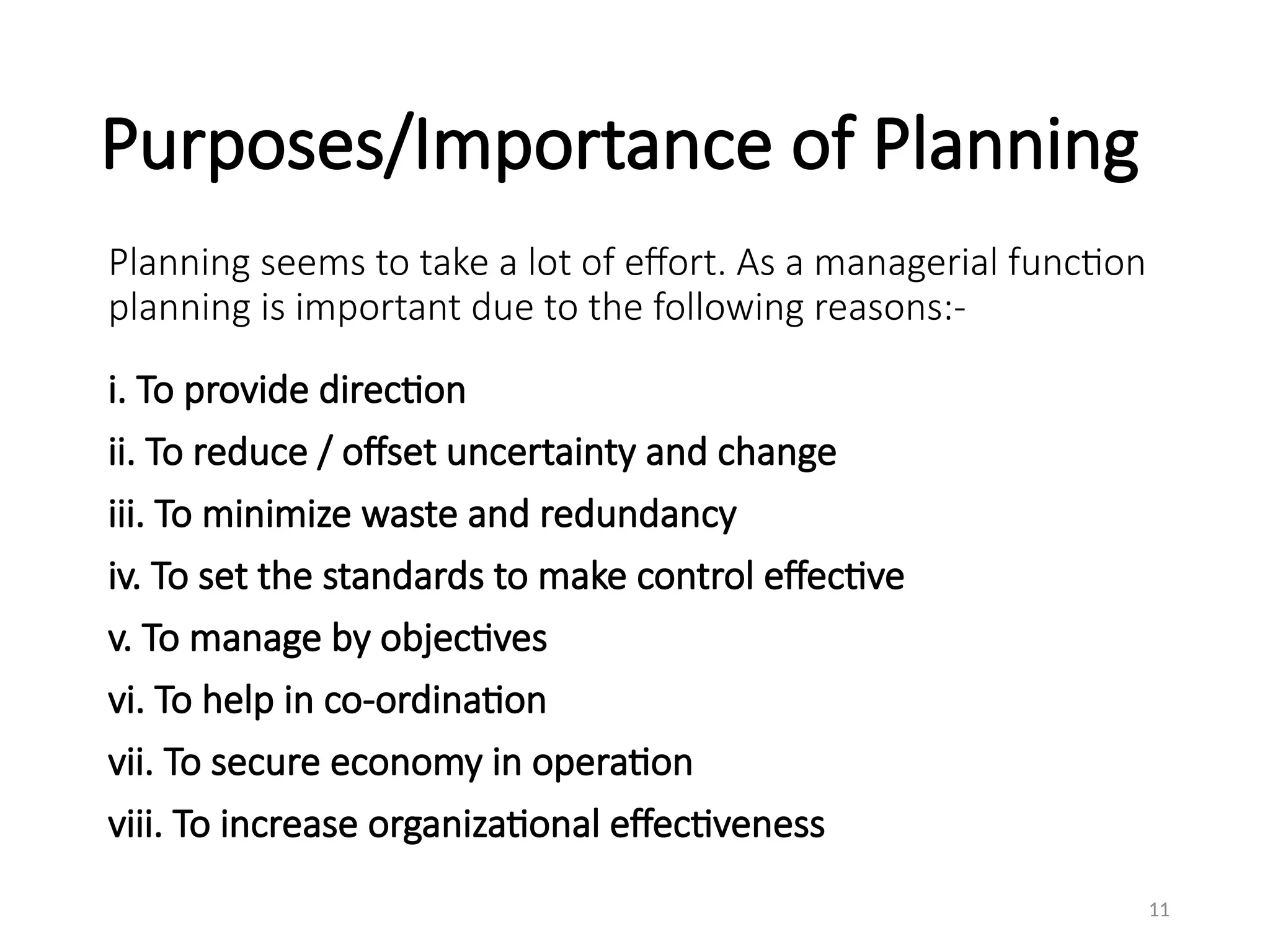 Purposes/Importance of Planning
Planning seems to take a lot of effort. As a managerial function
planning is important due to the following reasons:-
i. To provide direction
ii. To reduce / offset uncertainty and change
iii. To minimize waste and redundancy
iv. To set the standards to make control effective
v. To manage by objectives
vi. To help in co-ordination
vii. To secure economy in operation
viii. To increase organizational effectiveness
11
 