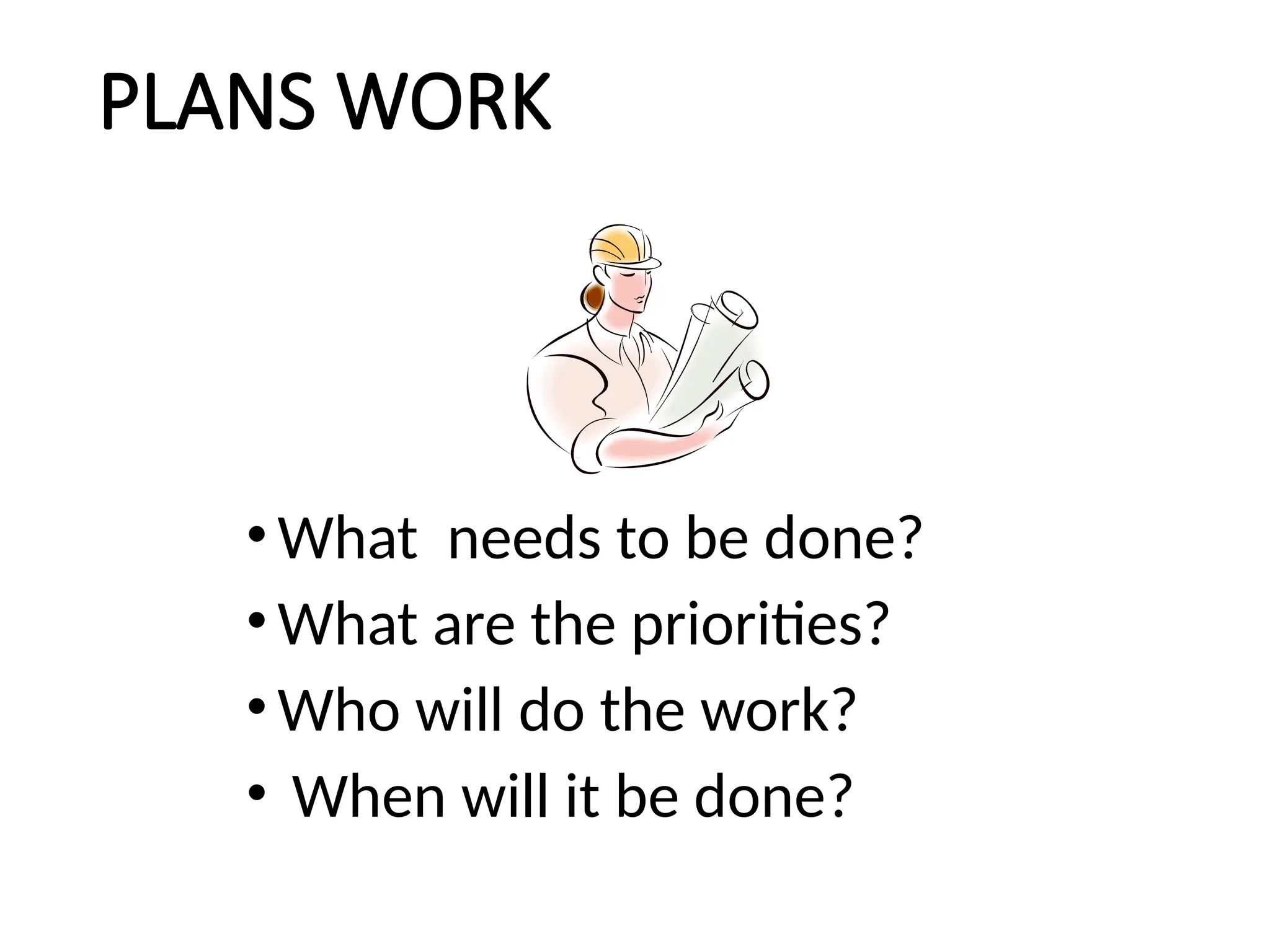 PLANS WORK
•What needs to be done?
•What are the priorities?
•Who will do the work?
• When will it be done?
 