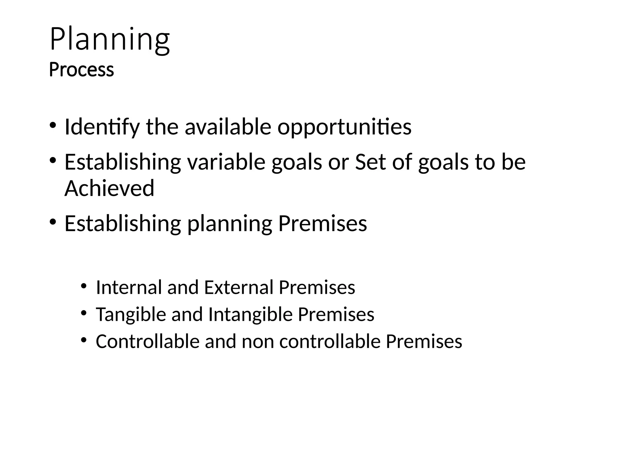 Planning
Process
• Identify the available opportunities
• Establishing variable goals or Set of goals to be
Achieved
• Establishing planning Premises
• Internal and External Premises
• Tangible and Intangible Premises
• Controllable and non controllable Premises
 