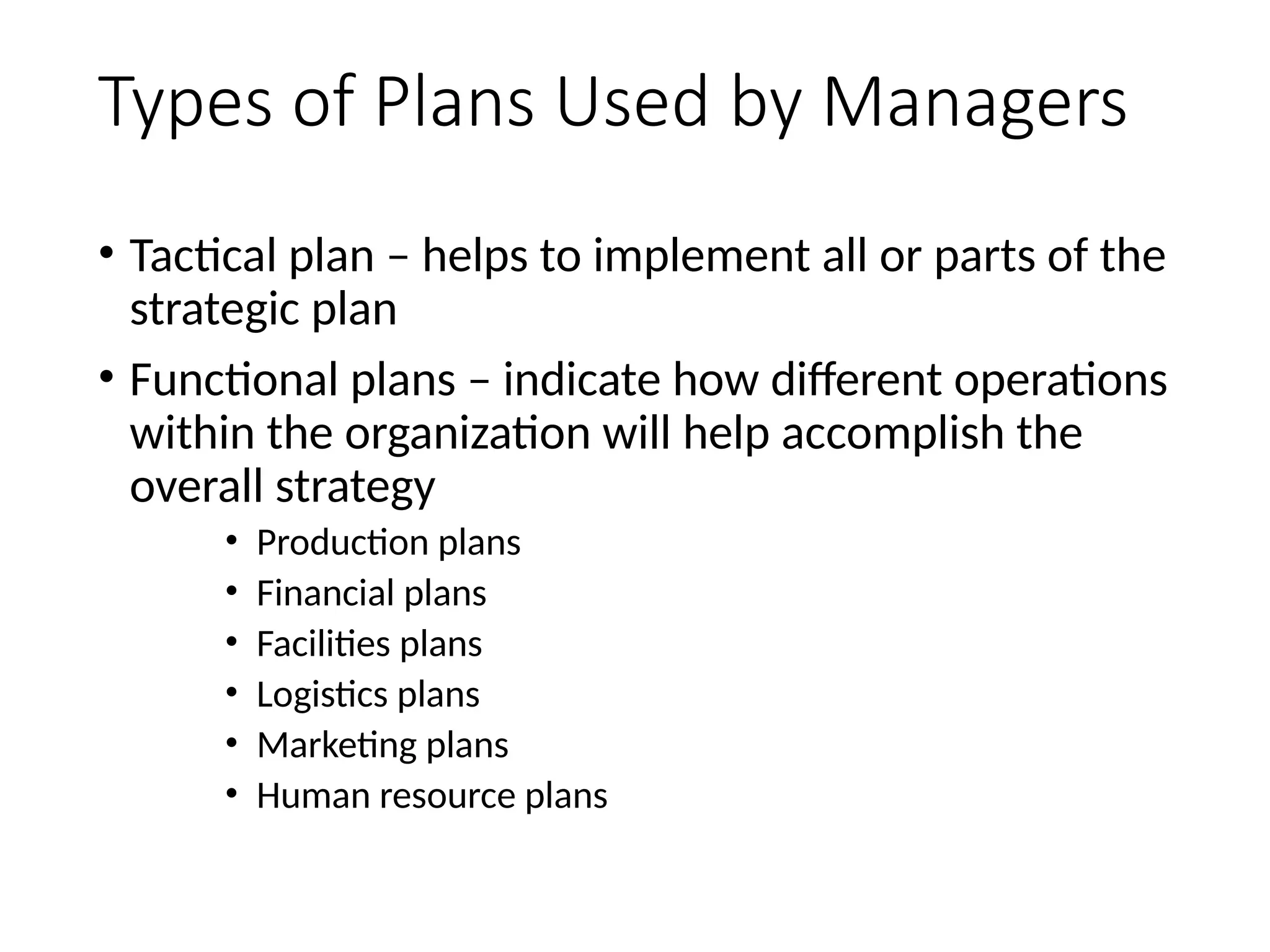 Types of Plans Used by Managers
• Tactical plan – helps to implement all or parts of the
strategic plan
• Functional plans – indicate how different operations
within the organization will help accomplish the
overall strategy
• Production plans
• Financial plans
• Facilities plans
• Logistics plans
• Marketing plans
• Human resource plans
44
 
