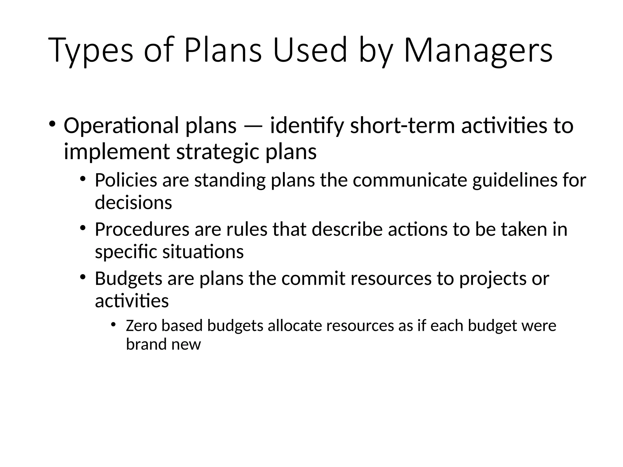 Types of Plans Used by Managers
• Operational plans — identify short-term activities to
implement strategic plans
• Policies are standing plans the communicate guidelines for
decisions
• Procedures are rules that describe actions to be taken in
specific situations
• Budgets are plans the commit resources to projects or
activities
• Zero based budgets allocate resources as if each budget were
brand new
45
 