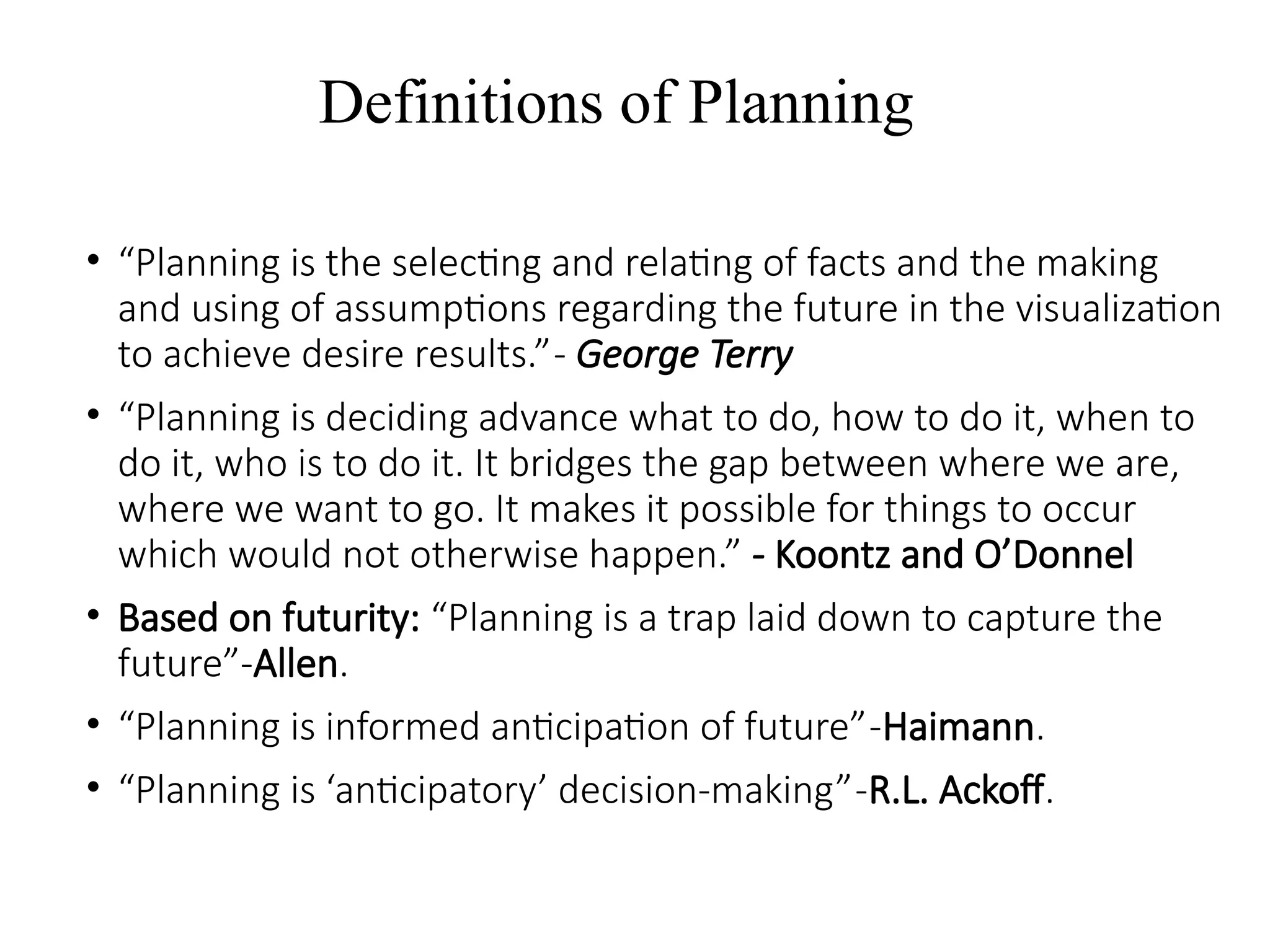 Definitions of Planning
• “Planning is the selecting and relating of facts and the making
and using of assumptions regarding the future in the visualization
to achieve desire results.”- George Terry
• “Planning is deciding advance what to do, how to do it, when to
do it, who is to do it. It bridges the gap between where we are,
where we want to go. It makes it possible for things to occur
which would not otherwise happen.” - Koontz and O’Donnel
• Based on futurity: “Planning is a trap laid down to capture the
future”-Allen.
• “Planning is informed anticipation of future”-Haimann.
• “Planning is ‘anticipatory’ decision-making”-R.L. Ackoff.
 