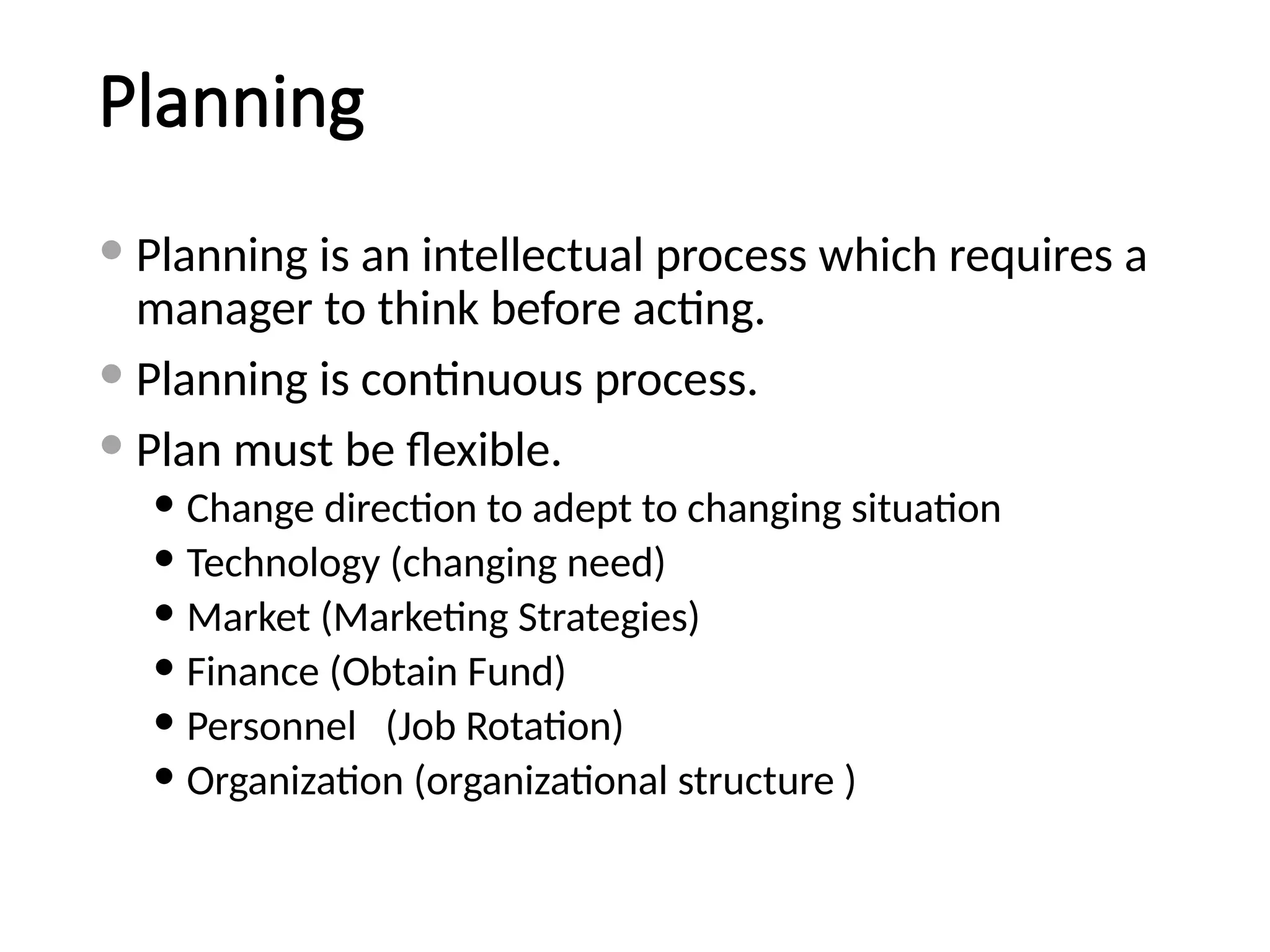 Planning
 Planning is an intellectual process which requires a
manager to think before acting.
 Planning is continuous process.
 Plan must be flexible.
 Change direction to adept to changing situation
 Technology (changing need)
 Market (Marketing Strategies)
 Finance (Obtain Fund)
 Personnel (Job Rotation)
 Organization (organizational structure )
 