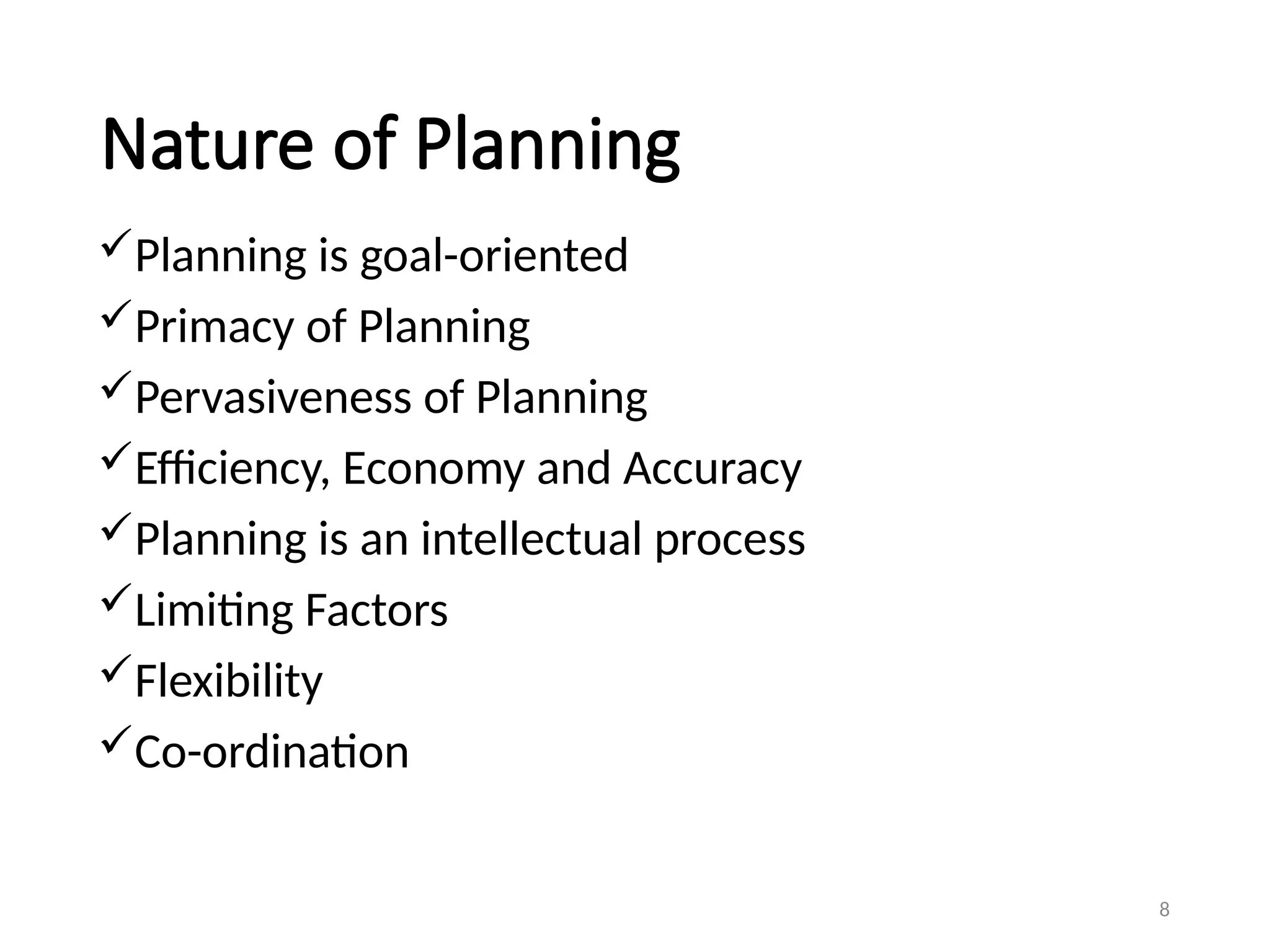 Nature of Planning
Planning is goal-oriented
Primacy of Planning
Pervasiveness of Planning
Efficiency, Economy and Accuracy
Planning is an intellectual process
Limiting Factors
Flexibility
Co-ordination
8
 