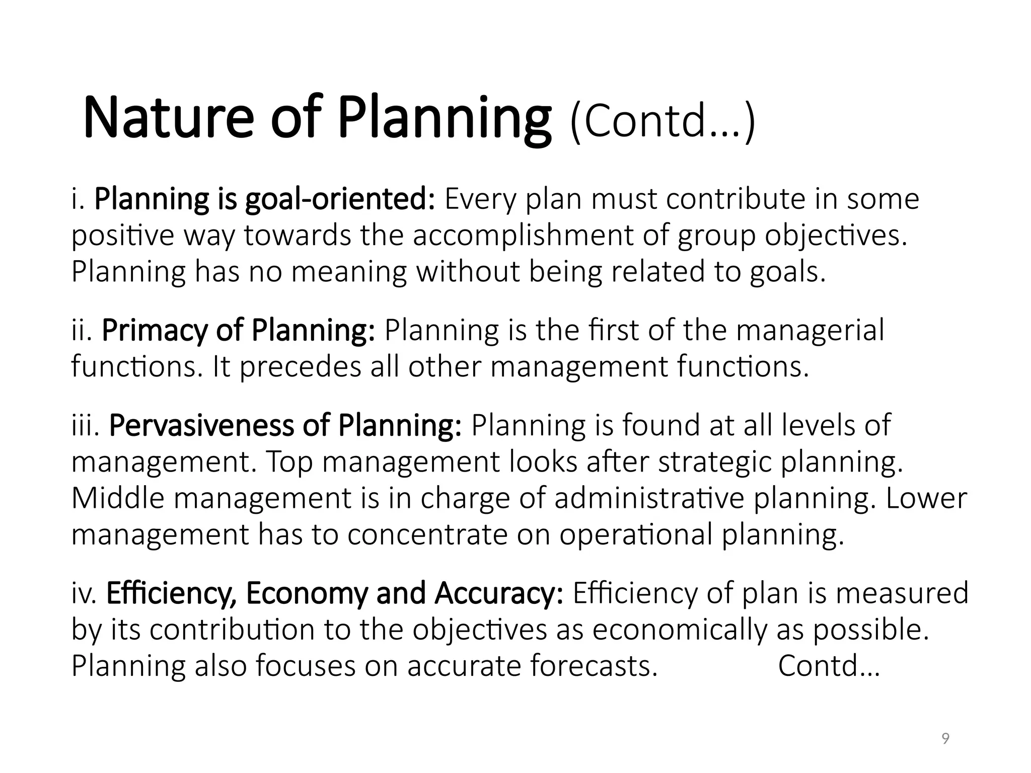 Nature of Planning (Contd…)
i. Planning is goal-oriented: Every plan must contribute in some
positive way towards the accomplishment of group objectives.
Planning has no meaning without being related to goals.
ii. Primacy of Planning: Planning is the first of the managerial
functions. It precedes all other management functions.
iii. Pervasiveness of Planning: Planning is found at all levels of
management. Top management looks after strategic planning.
Middle management is in charge of administrative planning. Lower
management has to concentrate on operational planning.
iv. Efficiency, Economy and Accuracy: Efficiency of plan is measured
by its contribution to the objectives as economically as possible.
Planning also focuses on accurate forecasts. Contd…
9
 