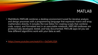 MATLAB
• MathWorks MATLAB combines a desktop environment tuned for iterative analysis
and design processes with a programming language that expresses matrix and array
mathematics directly. It includes the Live Editor for creating scripts that combine
code, output, and formatted text in an executable notebook. MATLAB toolboxes are
professionally developed, tested, and fully documented. MATLAB apps let you see
how different algorithms work with your data as well.
• https://www.youtube.com/watch?v=-GeZa6IL2QA
 