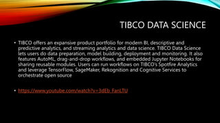 TIBCO DATA SCIENCE
• TIBCO offers an expansive product portfolio for modern BI, descriptive and
predictive analytics, and streaming analytics and data science. TIBCO Data Science
lets users do data preparation, model building, deployment and monitoring. It also
features AutoML, drag-and-drop workflows, and embedded Jupyter Notebooks for
sharing reusable modules. Users can run workflows on TIBCO’s Spotfire Analytics
and leverage TensorFlow, SageMaker, Rekognition and Cognitive Services to
orchestrate open source
• https://www.youtube.com/watch?v=3dEb_FanLTU
 
