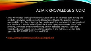 ALTAIR KNOWLEDGE STUDIO
• Altair Knowledge Works (formerly Datawatch) offers an advanced data mining and
predictive analytics workbench called Knowledge Studio. The product features
patented Decision Trees, Strategy Trees, and a workflow and wizard-driven graphical
user interface. It also includes capabilities for data preparation tasks, visual data
profiling, advanced predictive modeling, and in-database analytics. Users can
import and export using common languages like R and Python, as well as data
types like SAS, RDBMS, CSV, Excel, and SPSS.
• https://www.youtube.com/watch?v=qI7mqukB1mk
 