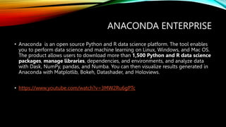 ANACONDA ENTERPRISE
• Anaconda is an open source Python and R data science platform. The tool enables
you to perform data science and machine learning on Linux, Windows, and Mac OS.
The product allows users to download more than 1,500 Python and R data science
packages, manage libraries, dependencies, and environments, and analyze data
with Dask, NumPy, pandas, and Numba. You can then visualize results generated in
Anaconda with Matplotlib, Bokeh, Datashader, and Holoviews.
• https://www.youtube.com/watch?v=3MW2Ru6gPTc
 