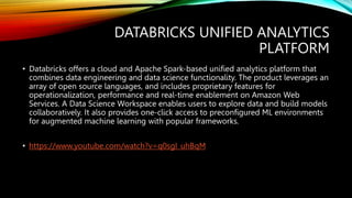 DATABRICKS UNIFIED ANALYTICS
PLATFORM
• Databricks offers a cloud and Apache Spark-based unified analytics platform that
combines data engineering and data science functionality. The product leverages an
array of open source languages, and includes proprietary features for
operationalization, performance and real-time enablement on Amazon Web
Services. A Data Science Workspace enables users to explore data and build models
collaboratively. It also provides one-click access to preconfigured ML environments
for augmented machine learning with popular frameworks.
• https://www.youtube.com/watch?v=q0sgI_uhBqM
 