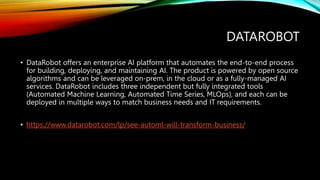 DATAROBOT
• DataRobot offers an enterprise AI platform that automates the end-to-end process
for building, deploying, and maintaining AI. The product is powered by open source
algorithms and can be leveraged on-prem, in the cloud or as a fully-managed AI
services. DataRobot includes three independent but fully integrated tools
(Automated Machine Learning, Automated Time Series, MLOps), and each can be
deployed in multiple ways to match business needs and IT requirements.
• https://www.datarobot.com/lp/see-automl-will-transform-business/
 