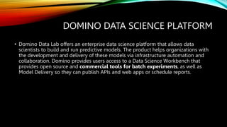 DOMINO DATA SCIENCE PLATFORM
• Domino Data Lab offers an enterprise data science platform that allows data
scientists to build and run predictive models. The product helps organizations with
the development and delivery of these models via infrastructure automation and
collaboration. Domino provides users access to a Data Science Workbench that
provides open source and commercial tools for batch experiments, as well as
Model Delivery so they can publish APIs and web apps or schedule reports.
 