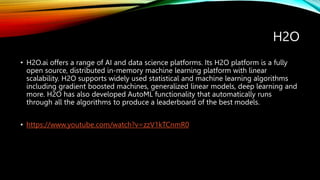 H2O
• H2O.ai offers a range of AI and data science platforms. Its H2O platform is a fully
open source, distributed in-memory machine learning platform with linear
scalability. H2O supports widely used statistical and machine learning algorithms
including gradient boosted machines, generalized linear models, deep learning and
more. H2O has also developed AutoML functionality that automatically runs
through all the algorithms to produce a leaderboard of the best models.
• https://www.youtube.com/watch?v=zzV1kTCnmR0
 