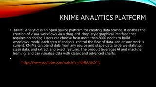 KNIME ANALYTICS PLATFORM
• KNIME Analytics is an open source platform for creating data science. It enables the
creation of visual workflows via a drag-and-drop-style graphical interface that
requires no coding. Users can choose from more than 2000 nodes to build
workflows, model each step of analysis, control the flow of data, and ensure work is
current. KNIME can blend data from any source and shape data to derive statistics,
clean data, and extract and select features. The product leverages AI and machine
learning, and can visualize data with classic and advanced charts.
•
https://www.youtube.com/watch?v=n8HbUUc51fc
 