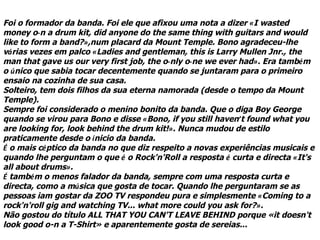 Foi o formador da banda. Foi ele que afixou uma nota a dizer «I wasted
money o­n a drum kit, did anyone do the same thing with guitars and would
like to form a band?»,num placard da Mount Temple. Bono agradeceu-lhe
várias vezes em palco «Ladies and gentleman, this is Larry Mullen Jnr., the
man that gave us our very first job, the o­nly o­ne we ever had». Era também
o único que sabia tocar decentemente quando se juntaram para o primeiro
ensaio na cozinha de sua casa.
Solteiro, tem dois filhos da sua eterna namorada (desde o tempo da Mount
Temple).
Sempre foi considerado o menino bonito da banda. Que o diga Boy George
quando se virou para Bono e disse «Bono, if you still haven’t found what you
are looking for, look behind the drum kit!». Nunca mudou de estilo
praticamente desde o ínicio da banda.
É o mais céptico da banda no que diz respeito a novas experiências musicais e
quando lhe perguntam o que é o Rock'n'Roll a resposta é curta e directa «It's
all about drums».
É também o menos falador da banda, sempre com uma resposta curta e
directa, como a música que gosta de tocar. Quando lhe perguntaram se as
pessoas iam gostar da ZOO TV respondeu pura e simplesmente «Coming to a
rock'n'roll gig and watching TV... what more could you ask for?».
Não gostou do título ALL THAT YOU CAN'T LEAVE BEHIND porque «it doesn't
look good o-n a T-Shirt» e aparentemente gosta de sereias...
 