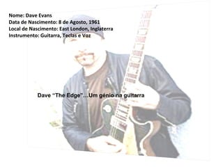 Nome: Dave Evans
Data de Nascimento: 8 de Agosto, 1961
Local de Nascimento: East London, Inglaterra
Instrumento: Guitarra, Teclas e Voz




            Dave “The Edge”…Um génio na guitarra
 