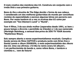 O mais creativo dos membros dos U2. Construiu em conjunto com o
irmão Dick a sua primeira guitarra.

Bono dá-lhe a alcunha de The Edge devido à forma da sua cabeça.
É considerado um dos melhores guitarristas do mundo por conceituas
revistas da especialidade e escreve algumas letras em parceria com
Bono. Por vezes também dá a voz às músicas dos U2 como por
exemplo em "Van Diemen's Land" e "Numb".

Tem 4 filhos, 3 da sua ainda mulher (separados desde 1991, só bem à
pouco tempo o divórcio é permitido na Irlanda) e 1 da sua namorada
(Morleigh Steinberg, a sensual dançarina da ZOO TV TOUR durante
"Mysterious Ways).

Está sempre aberto a novos experimentalismos musicais. Compôs a
banda sorona do filme CAPTIVE e produziu junto com Brian Eno e
Daniel Lanois o álbum ZOOROPA, o mais experimentalista dos álbuns
dos U2. Uma vez afirmou «I'd like to remix every U2 album!».
É um perfeccionista da banda e, como refere Bono, é também o
cientista e... vem do futuro!
 