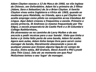 Adam Clayton nasceu a 13 de Março de 1960, na vila inglesa
de Chinnor, em Oxfordshire. Adam foi o primeiro de 3 filhos
(Adam, Sara e Sebastian) de Jo e Brian Clayton. A família
Clayton viveu entre Inglaterra e África até 1965, quando se
mudaram para Malahide, na Irlanda, após o pai Clayton ter
aceite emprego como piloto na companhia aérea irlandesa Air
Lingus. Aqui Adam cresceu e frequentou a escola. Primeiro a
escola primária, St Andrews (a mesma frequentada por The
Edge), a escola preparatória de Castle Park e a St Columba’s
College Rathfarnham,.
Ele atravessou-se no caminho de Larry Mullen e do seu
anúncio a pedir músicos para a sua ‘banda’. Visto que tinha o
baixo e já tinha feito parte de uma banda, Adam foi aceite.
Agora sem aulas, Adam tinha tempo livre para servir como
manager da banda, literalmente atazanando o juízo de
qualquer pessoa que tivesse alguma ligação no campo da
música. Entre estes, Bill Graham, Steve Averill e Phil Lynott
(dos Thin Lizzy). Isto até ao momento em que Paul
McGuiness tomou o seu ‘lugar’ de manager.
 