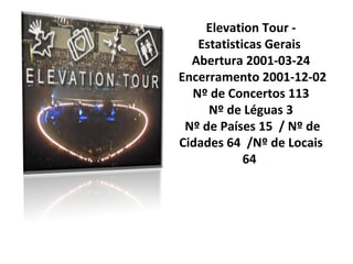 Elevation Tour -
   Estatisticas Gerais
  Abertura 2001-03-24
Encerramento 2001-12-02
  Nº de Concertos 113
     Nº de Léguas 3
 Nº de Países 15 / Nº de
Cidades 64 /Nº de Locais
            64
 