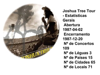 Joshua Tree Tour
- Estatisticas
Gerais
 Abertura
1987-04-02
 Encerramento
1987-12-20
 Nº de Concertos
109
 Nº de Léguas 3
 Nº de Países 15
 Nº de Cidades 65
 Nº de Locais 71
 