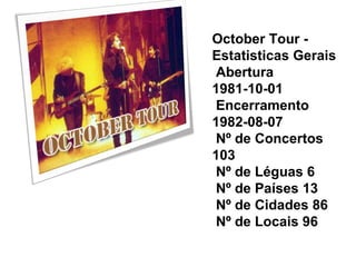October Tour -
Estatisticas Gerais
 Abertura
1981-10-01
 Encerramento
1982-08-07
 Nº de Concertos
103
 Nº de Léguas 6
 Nº de Países 13
 Nº de Cidades 86
 Nº de Locais 96
 