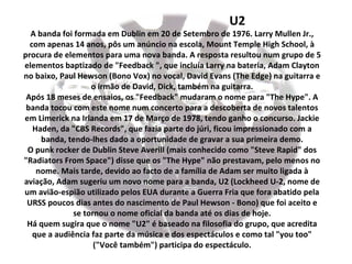 U2
  A banda foi formada em Dublin em 20 de Setembro de 1976. Larry Mullen Jr.,
  com apenas 14 anos, pôs um anúncio na escola, Mount Temple High School, à
procura de elementos para uma nova banda. A resposta resultou num grupo de 5
elementos baptizado de "Feedback ", que incluía Larry na bateria, Adam Clayton
no baixo, Paul Hewson (Bono Vox) no vocal, David Evans (The Edge) na guitarra e
                   o irmão de David, Dick, também na guitarra.
 Após 18 meses de ensaios, os "Feedback" mudaram o nome para "The Hype". A
 banda tocou com este nome num concerto para a descoberta de novos talentos
em Limerick na Irlanda em 17 de Março de 1978, tendo ganho o concurso. Jackie
   Haden, da "CBS Records", que fazia parte do júri, ficou impressionado com a
     banda, tendo-lhes dado a oportunidade de gravar a sua primeira demo.
 O punk rocker de Dublin Steve Averill (mais conhecido como "Steve Rapid" dos
"Radiators From Space") disse que os "The Hype" não prestavam, pelo menos no
    nome. Mais tarde, devido ao facto de a família de Adam ser muito ligada à
aviação, Adam sugeriu um novo nome para a banda, U2 (Lockheed U-2, nome de
um avião-espião utilizado pelos EUA durante a Guerra Fria que fora abatido pela
 URSS poucos dias antes do nascimento de Paul Hewson - Bono) que foi aceito e
              se tornou o nome oficial da banda até os dias de hoje.
 Há quem sugira que o nome "U2" é baseado na filosofia do grupo, que acredita
   que a audiência faz parte da música e dos espectáculos e como tal "you too"
                    ("Você também") participa do espectáculo.
 