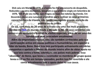 Dick saiu em Março de 1978, e a banda fez-lhe um concerto de despedida.
Reduzidos a quatro elementos, lançaram o seu primeiro single em Setembro de
  1979, "U2-3" de seu nome, que chegou ao topo das tabelas na Irlanda. Em
 Dezembro desse ano rumaram a Londres para realizar os seus primeiros
    concertos fora da Irlanda, não tendo conseguido grande atenção do
                            público ou da crítica.
    Os U2, com mais de 20 anos de estrada são uma das mais populares
 bandas de rock do mundo desde a década de 80. Os seus concertos são
únicos e um verdadeiro festival de efeitos especiais, além de ser uma das
                 bandas que mais arrecadam anualmente.
    Além da empreitada musical, eles são também conhecidos pela sua
   participação activa em causas políticas e humanitárias, em especial o
 líder da banda, Bono. Bono Vox tem participado activamente em várias
campanhas e apelado a líderes do mundo inteiro afim de obter apoio na
      sua luta contra a fome, sobretudo nos países mais pobres. Essa
"obsessão" de Bono, que levou a incomodar os membros do grupo quase
  levou o U2 ao fim em tempos passados, porém isso foi revertido e ele
            conta actualmente com o apoio deles na sua causa.
 