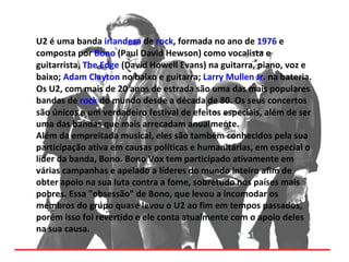 U2 é uma banda irlandesa de rock, formada no ano de 1976 e
composta por Bono (Paul David Hewson) como vocalista e
guitarrista, The Edge (David Howell Evans) na guitarra, piano, voz e
baixo; Adam Clayton no baixo e guitarra; Larry Mullen Jr. na bateria.
Os U2, com mais de 20 anos de estrada são uma das mais populares
bandas de rock do mundo desde a década de 80. Os seus concertos
são únicos e um verdadeiro festival de efeitos especiais, além de ser
uma das bandas que mais arrecadam anualmente.
Além da empreitada musical, eles são também conhecidos pela sua
participação ativa em causas políticas e humanitárias, em especial o
líder da banda, Bono. Bono Vox tem participado ativamente em
várias campanhas e apelado a líderes do mundo inteiro afim de
obter apoio na sua luta contra a fome, sobretudo nos países mais
pobres. Essa "obsessão" de Bono, que levou a incomodar os
membros do grupo quase levou o U2 ao fim em tempos passados,
porém isso foi revertido e ele conta atualmente com o apoio deles
na sua causa.
 