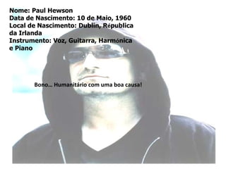 Nome: Paul Hewson
Data de Nascimento: 10 de Maio, 1960
Local de Nascimento: Dublin, Républica
da Irlanda
Instrumento: Voz, Guitarra, Harmónica
e Piano




       Bono… Humanitário com uma boa causa!
 