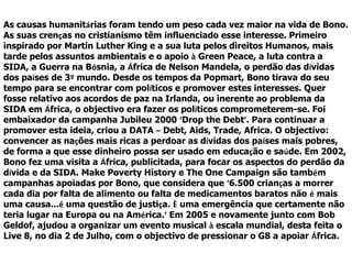 As causas humanitárias foram tendo um peso cada vez maior na vida de Bono.
As suas crenças no cristianismo têm influenciado esse interesse. Primeiro
inspirado por Martin Luther King e a sua luta pelos direitos Humanos, mais
tarde pelos assuntos ambientais e o apoio à Green Peace, a luta contra a
SIDA, a Guerra na Bósnia, a África de Nelson Mandela, o perdão das dívidas
dos países de 3º mundo. Desde os tempos da Popmart, Bono tirava do seu
tempo para se encontrar com políticos e promover estes interesses. Quer
fosse relativo aos acordos de paz na Irlanda, ou inerente ao problema da
SIDA em África, o objectivo era fazer os políticos comprometerem-se. Foi
embaixador da campanha Jubileu 2000 ‘Drop the Debt’. Para continuar a
promover esta ideia, criou a DATA – Debt, Aids, Trade, Africa. O objectivo:
convencer as nações mais ricas a perdoar as dívidas dos países mais pobres,
de forma a que esse dinheiro possa ser usado em educação e saúde. Em 2002,
Bono fez uma visita a África, publicitada, para focar os aspectos do perdão da
dívida e da SIDA. Make Poverty History e The One Campaign são também
campanhas apoiadas por Bono, que considera que ‘6.500 crianças a morrer
cada dia por falta de alimento ou falta de medicamentos baratos não é mais
uma causa...é uma questão de justiça. È uma emergência que certamente não
teria lugar na Europa ou na América.’ Em 2005 e novamente junto com Bob
Geldof, ajudou a organizar um evento musical à escala mundial, desta feita o
Live 8, no dia 2 de Julho, com o objectivo de pressionar o G8 a apoiar África.
 