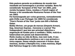 Esta postura perante os problemas do mundo tem
resultado em homenagens e prémios variados. Bono foi
considerado ‘European of the Year’ em 2001, pela
revista European Voice, recebeu a French Legion of
Honour e foi considerado Musicares Person of the Year
em 2003.
Foi homenageado por vários governos, nomeadamente
pelo Chille e por Portugal. Em 2005 foi considerado
‘Time’s Person of the Year’ junto com Bill e Melinda
Gates.
Bobby Shriver, um grupo de marcas (Emporio Armani,
Gap, American Express , Converse e o jornal ‘The
Independent’) que tem por principal objectivo a
angariação de fundos para o combate à SIDA, malária e
tuberculose em países sub desenvolvidos.
Muito mudou na vida de Bono, mas nem tudo. O seu
amor de adolescência continua a ser a sua primeira e
única esposa. Dessa relação nasceram 4 frutos: duas
meninas, Jordan e Memphis Eve, e dois meninos, Elijah
Bob Patricius Guggi Q e John Abraham.
 