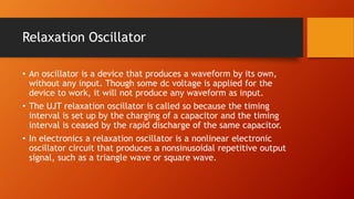 Relaxation Oscillator
• An oscillator is a device that produces a waveform by its own,
without any input. Though some dc voltage is applied for the
device to work, it will not produce any waveform as input.
• The UJT relaxation oscillator is called so because the timing
interval is set up by the charging of a capacitor and the timing
interval is ceased by the rapid discharge of the same capacitor.
• In electronics a relaxation oscillator is a nonlinear electronic
oscillator circuit that produces a nonsinusoidal repetitive output
signal, such as a triangle wave or square wave.
 