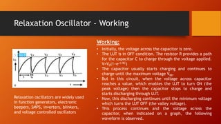 Relaxation Oscillator - Working
Working:
• Initially, the voltage across the capacitor is zero.
• The UJT is in OFF condition. The resistor R provides a path
for the capacitor C to charge through the voltage applied.
V=V0(1−e−t/RC)
• The capacitor usually starts charging and continues to
charge until the maximum voltage VBB.
• But in this circuit, when the voltage across capacitor
reaches a value, which enables the UJT to turn ON (the
peak voltage) then the capacitor stops to charge and
starts discharging through UJT.
• Now, this discharging continues until the minimum voltage
which turns the UJT OFF (the valley voltage).
• This process continues and the voltage across the
capacitor, when indicated on a graph, the following
waveform is observed.
Relaxation oscillators are widely used
in function generators, electronic
beepers, SMPS, inverters, blinkers,
and voltage controlled oscillators
 