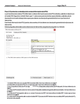 UnidadII.Practica3 InteracciónCliente-Servidor Página10de11
Paso2.ExamineloscontenidosdelaventanaInformacióndelaPDU
LaprimerafichadelaventanaPDUInformationcontieneinformaciónacercadelaPDUentranteysalienteenrelacióncon
elmodeloOSI.HagaclicenelbotónNext Layer>>variasvecespararecorrerlascapasentrantesysalientesyleala
descripciónenelcuadrodebajodelascapasparaobtenerunadescripcióngeneraldelaformaenquefuncionael
intercambio.
ExaminelainformacióndelaPDUparalosotroseventosafindeobteneruna descripcióngeneraldetodoelprocesode
intercambio.
Sitienepreguntasadicionalesacercadelprocesodeintercambio,asegúresedepreguntarasuinstructor.
1.ElclienteDNSenvíaunaconsultaDNSalservidorDNS.Estohacereferenciaalacapa7
2.EldispositivoencapsulalaPDUenunsegmentoUDP.Estohacereferenciaalacapa4
3.NoseespecificaladirecciónIPdeorige ºººººººººººººn.EldispositivosefijaaladirecciónIPdelpuerto.Sehacereferenciaala
capa3
4.LadirecciónIPdedestinoestáenlamismasubred.Eldispositivoestableceelsiguientesaltohaciaeldestino.Sehacereferenciaa
lacapa3
5. La dirección IP del siguiente salto es un unicast.ElprocesodeARPmirahaciaarribaenlatablaARP. Aestacapasehace
referenciaalacapa2
6.LadirecciónIPdelsiguientesaltonoestáenlatablaARP.ElprocesodeARPintentaenviarunasolicitudARPparaladirecciónIPy
tampones estepaquete.
 
