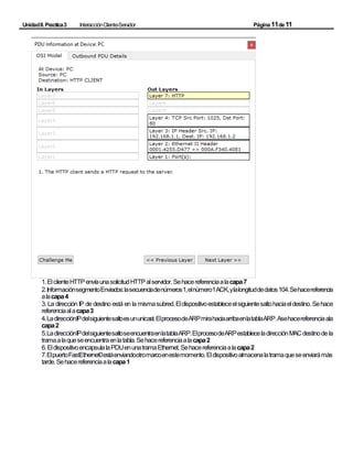 UnidadII.Practica3 InteracciónCliente-Servidor Página11de11
1.ElclienteHTTPenvíaunasolicitudHTTPalservidor.Sehacereferenciaalacapa7
2.InformaciónsegmentoEnviados:lasecuenciadenúmeros1,elnúmero1ACK,ylalongituddedatos104.Sehacereferencia
alacapa4
3. La dirección IP de destino está en la mismasubred.Eldispositivoestableceelsiguientesaltohaciaeldestino. Sehace
referenciaalacapa3
4.LadirecciónIPdelsiguientesaltoesununicast.ElprocesodeARPmirahaciaarribaenlatablaARP.Asehacereferenciaala
capa2
5.LadirecciónIPdelsiguientesaltoseencuentraenlatablaARP.ElprocesodeARPestableceladirecciónMACdestinode la
tramaalaqueseencuentraenlatabla.Sehacereferenciaalacapa2
6.EldispositivoencapsulalaPDUenunatramaEthernet.Sehacereferenciaalacapa2
7.ElpuertoFastEthernet0estáenviandootromarcoenestemomento.Eldispositivoalmacenalatramaqueseenviarámás
tarde.Sehacereferenciaalacapa1
 