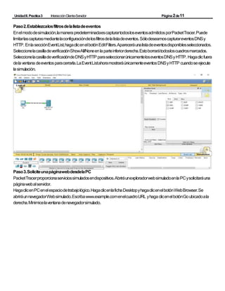 UnidadII.Practica3 InteracciónCliente-Servidor Página2de11
Paso2.Establezcalosfiltrosdelalistadeeventos
Enelmododesimulación,lamanerapredeterminadaescapturartodosloseventosadmitidosporPacketTracer.Puede
limitarlascapturasmediantelaconfiguracióndelosfiltrosdelalistadeeventos.SólodeseamoscapturareventosDNSy
HTTP. EnlasecciónEventList,hagaclicenelbotónEditFilters.Apareceráunalistadeeventosdisponiblesseleccionados.
SeleccionelacasilladeverificaciónShowAll/Noneenlaparteinferiorderecha.Estoborrarátodosloscuadrosmarcados.
SeleccionelacasilladeverificacióndeDNSyHTTP paraseleccionarúnicamenteloseventosDNSyHTTP. Hagaclicfuera
delaventana deeventosparacerrarla.LaEventListahoramostraráúnicamenteeventosDNSyHTTP cuandoseejecute
lasimulación.
Paso3.SoliciteunapáginawebdesdelaPC
PacketTracerproporcionaserviciossimuladosendispositivos.AbriráunexploradorwebsimuladoenlaPCysolicitaráuna
páginawebalservidor.
HagaclicenPCenelespaciodetrabajológico.HagaclicenlafichaDesktopyhagaclicenelbotónWebBrowser.Se
abriráunnavegadorWebsimulado.Escribawww.example.comenelcuadroURL yhagaclicenelbotónGoubicadoala
derecha.Minimicelaventanadenavegadorsimulado.
 